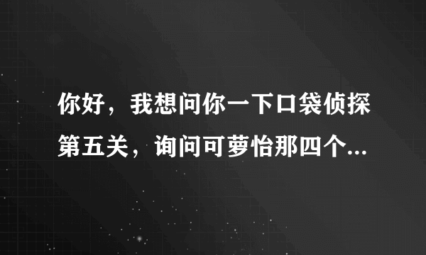 你好，我想问你一下口袋侦探第五关，询问可萝怡那四个问题后出试证据才能问另两个人，怎么问啊，
