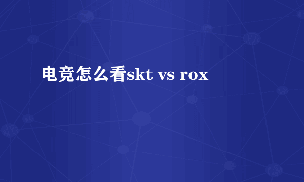 电竞怎么看skt vs rox