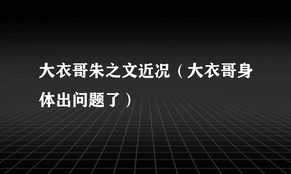 大衣哥朱之文近况（大衣哥身体出问题了）