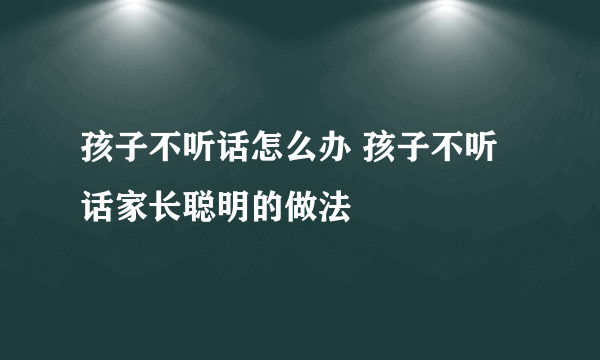 孩子不听话怎么办 孩子不听话家长聪明的做法
