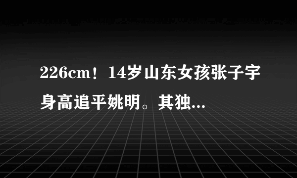 226cm！14岁山东女孩张子宇身高追平姚明。其独霸篮下暴砍42分