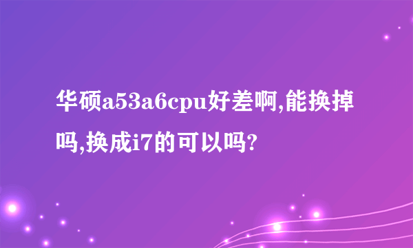 华硕a53a6cpu好差啊,能换掉吗,换成i7的可以吗?