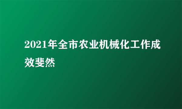 2021年全市农业机械化工作成效斐然