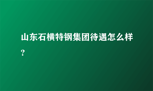 山东石横特钢集团待遇怎么样？