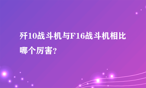 歼10战斗机与F16战斗机相比哪个厉害？