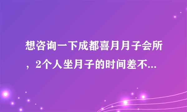 想咨询一下成都喜月月子会所，2个人坐月子的时间差不多 一起定可以优惠么？