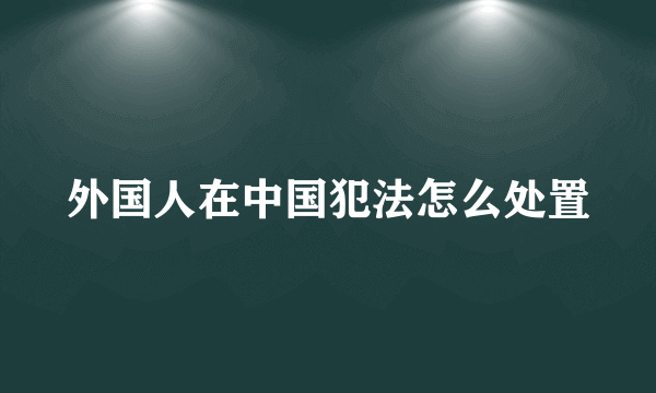 外国人在中国犯法怎么处置