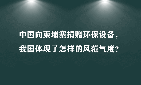 中国向柬埔寨捐赠环保设备，我国体现了怎样的风范气度？