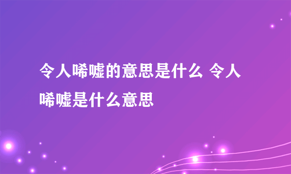 令人唏嘘的意思是什么 令人唏嘘是什么意思