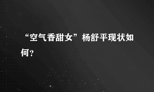 “空气香甜女”杨舒平现状如何？