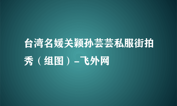 台湾名媛关颖孙芸芸私服街拍秀（组图）-飞外网