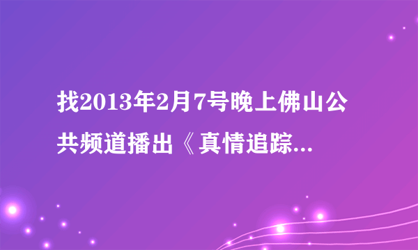 找2013年2月7号晚上佛山公共频道播出《真情追踪》- 搜搜问问？