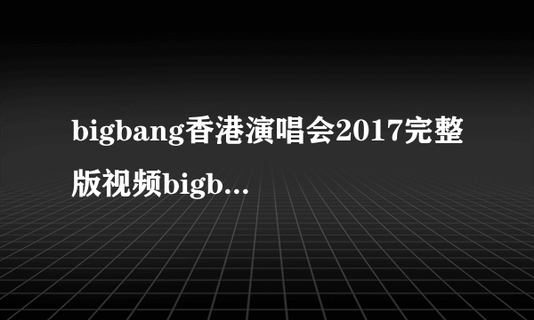 bigbang香港演唱会2017完整版视频bigbang香港演唱会录像回放