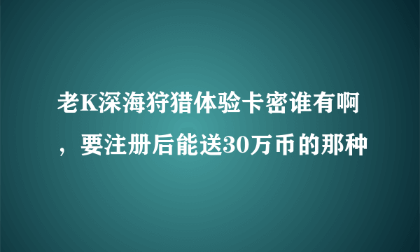 老K深海狩猎体验卡密谁有啊，要注册后能送30万币的那种