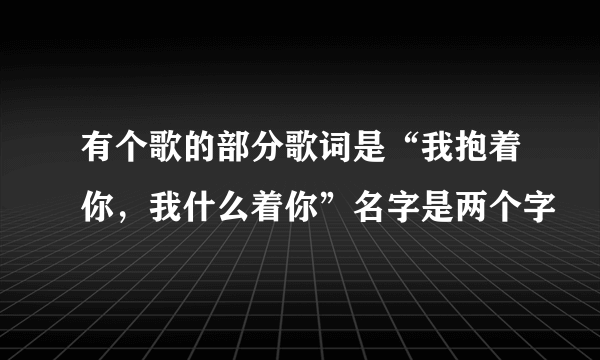 有个歌的部分歌词是“我抱着你，我什么着你”名字是两个字