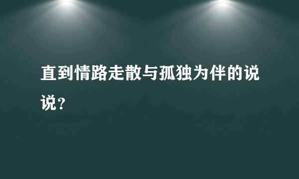 直到情路走散与孤独为伴的说说？