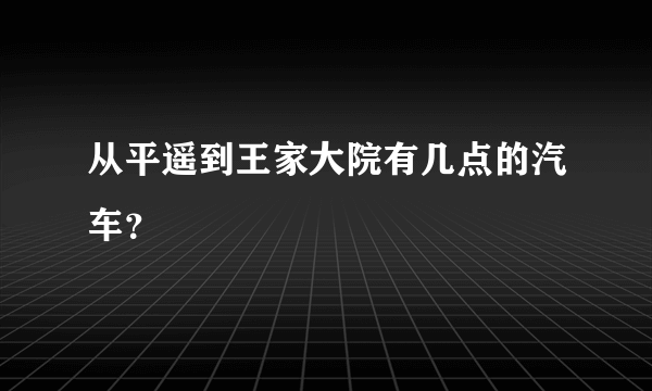 从平遥到王家大院有几点的汽车？