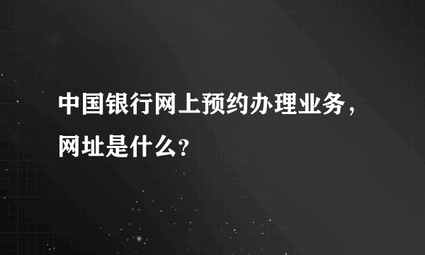 中国银行网上预约办理业务，网址是什么？