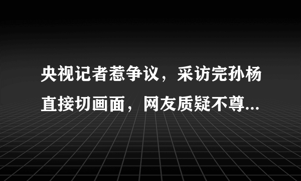 央视记者惹争议，采访完孙杨直接切画面，网友质疑不尊重季新杰，你怎么看？