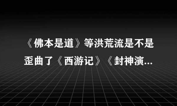 《佛本是道》等洪荒流是不是歪曲了《西游记》《封神演义》等神话小说？为什么？