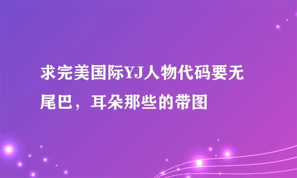 求完美国际YJ人物代码要无尾巴，耳朵那些的带图