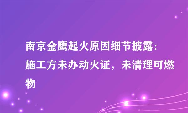 南京金鹰起火原因细节披露：施工方未办动火证，未清理可燃物