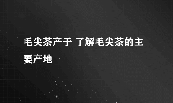 毛尖茶产于 了解毛尖茶的主要产地