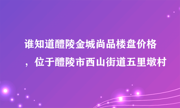谁知道醴陵金城尚品楼盘价格，位于醴陵市西山街道五里墩村