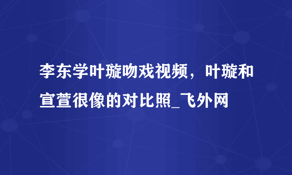 李东学叶璇吻戏视频，叶璇和宣萱很像的对比照_飞外网