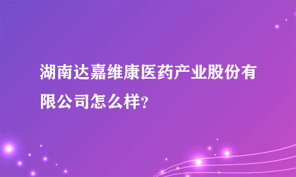 湖南达嘉维康医药产业股份有限公司怎么样？