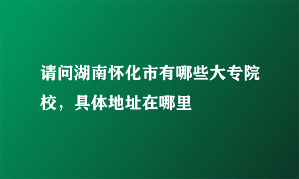 请问湖南怀化市有哪些大专院校，具体地址在哪里