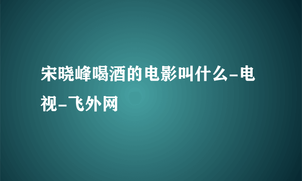 宋晓峰喝酒的电影叫什么-电视-飞外网