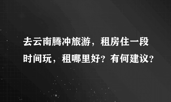 去云南腾冲旅游，租房住一段时间玩，租哪里好？有何建议？