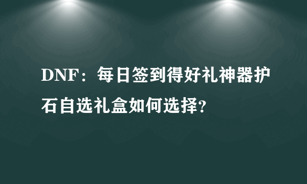 DNF：每日签到得好礼神器护石自选礼盒如何选择？