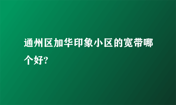 通州区加华印象小区的宽带哪个好?