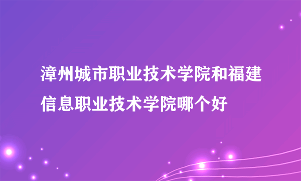 漳州城市职业技术学院和福建信息职业技术学院哪个好