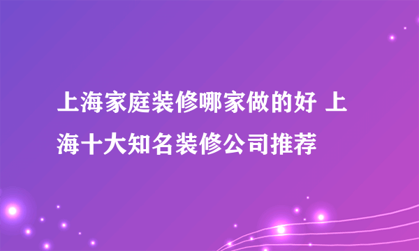 上海家庭装修哪家做的好 上海十大知名装修公司推荐
