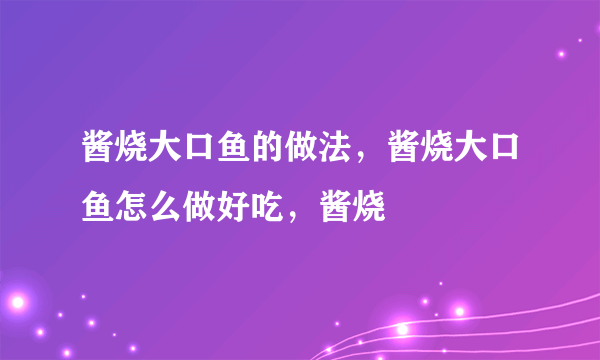 酱烧大口鱼的做法，酱烧大口鱼怎么做好吃，酱烧
