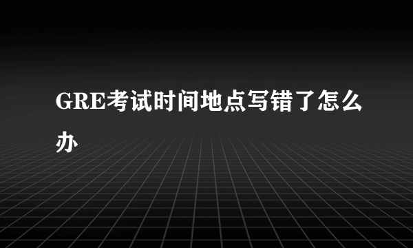 GRE考试时间地点写错了怎么办