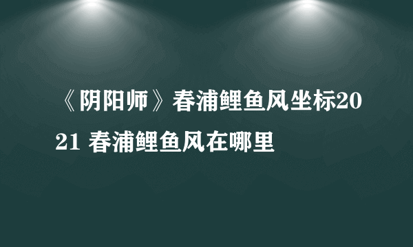 《阴阳师》春浦鲤鱼风坐标2021 春浦鲤鱼风在哪里