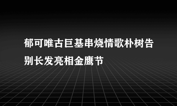 郁可唯古巨基串烧情歌朴树告别长发亮相金鹰节
