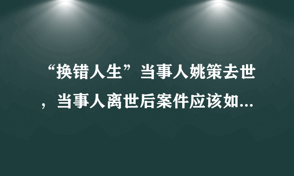 “换错人生”当事人姚策去世，当事人离世后案件应该如何处理？