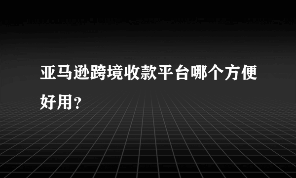 亚马逊跨境收款平台哪个方便好用？