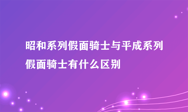 昭和系列假面骑士与平成系列假面骑士有什么区别