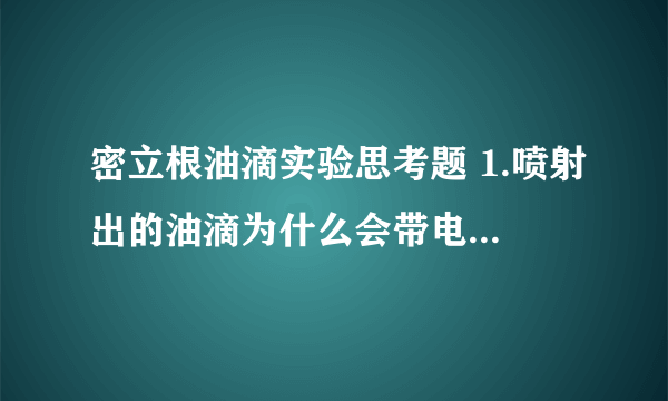 密立根油滴实验思考题 1.喷射出的油滴为什么会带电?如何判断油滴带电的正负和油滴所需电荷量的多少? 2.用静态法测量时,为什么必须使油滴匀速运动?实验中怎么样保证油滴匀速运动? 3.在对一个油滴测量过程中,发现平衡电压在不大的范围内逐渐变小,说明什么? 4.若油滴平衡未调节好,对实验结果有何影响?