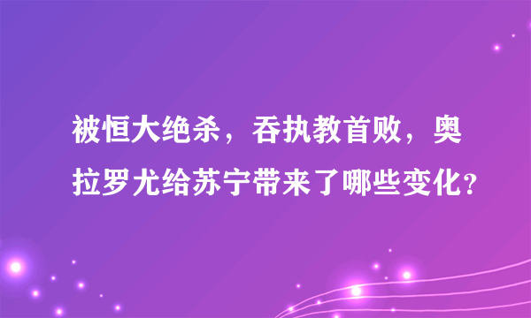 被恒大绝杀，吞执教首败，奥拉罗尤给苏宁带来了哪些变化？