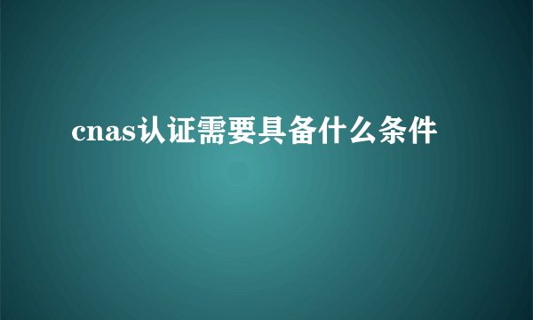cnas认证需要具备什么条件