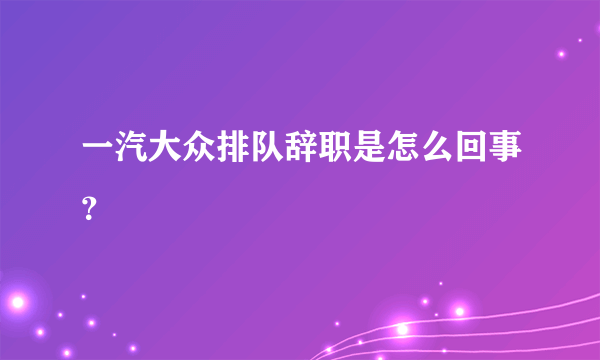 一汽大众排队辞职是怎么回事？