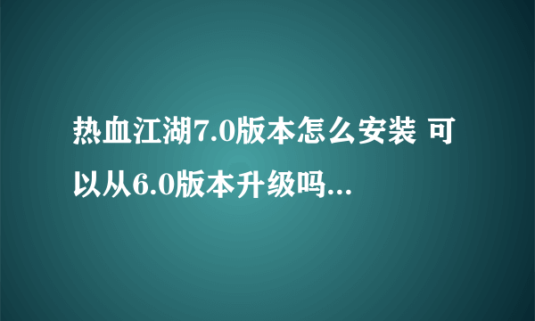热血江湖7.0版本怎么安装 可以从6.0版本升级吗 还是直接安装7.0