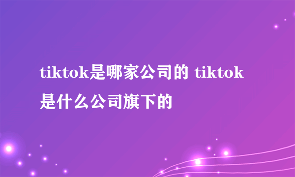tiktok是哪家公司的 tiktok是什么公司旗下的